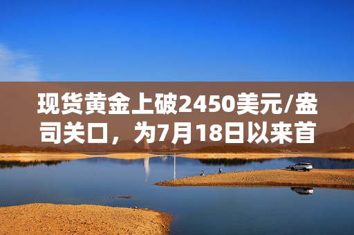 现货黄金上破2450美元/盎司关口，为7月18日以来首次