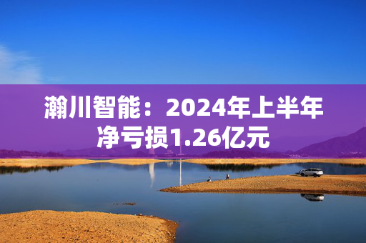 瀚川智能：2024年上半年净亏损1.26亿元