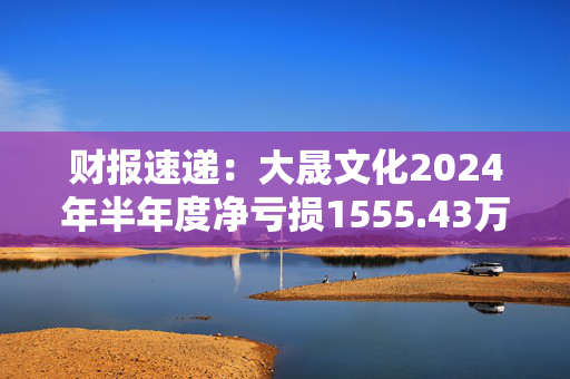 财报速递：大晟文化2024年半年度净亏损1555.43万元