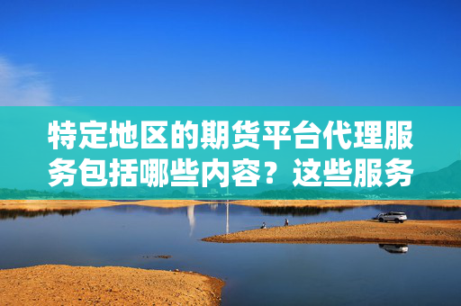 特定地区的期货平台代理服务包括哪些内容？这些服务有哪些合规要求？