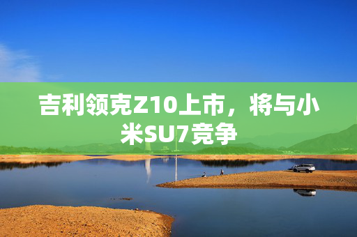 吉利领克Z10上市，将与小米SU7竞争