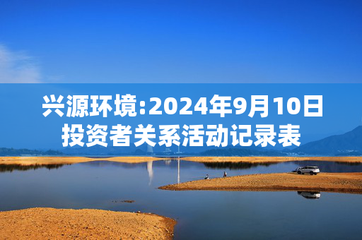 兴源环境:2024年9月10日投资者关系活动记录表