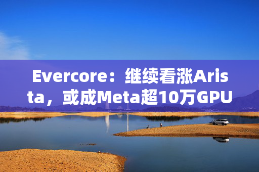 Evercore：继续看涨Arista，或成Meta超10万GPU训练集群网络合作伙伴