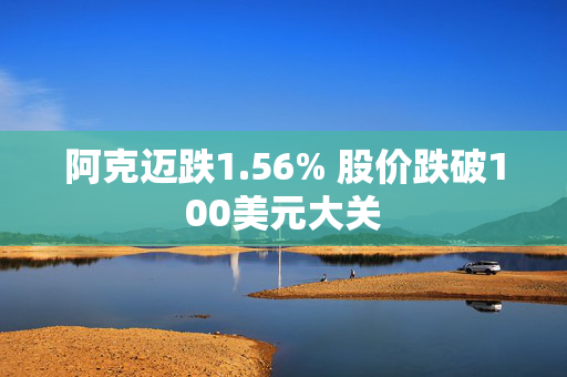 阿克迈跌1.56% 股价跌破100美元大关