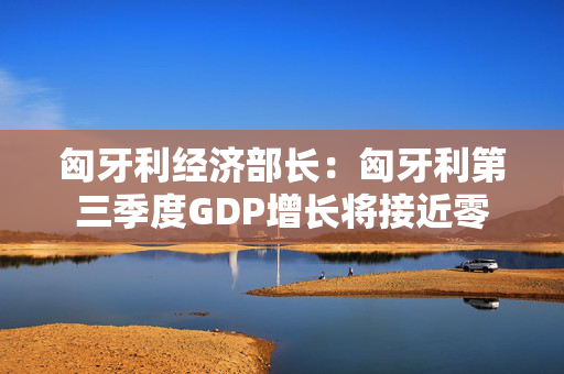 匈牙利经济部长：匈牙利第三季度GDP增长将接近零