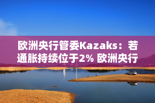 欧洲央行管委Kazaks：若通胀持续位于2% 欧洲央行不应将利率维持在限制性区域