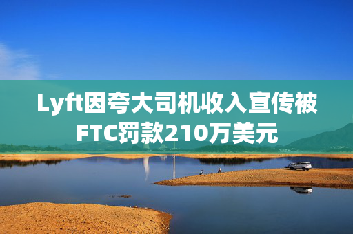 Lyft因夸大司机收入宣传被FTC罚款210万美元