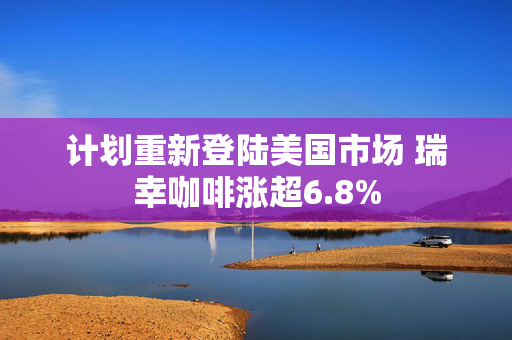 计划重新登陆美国市场 瑞幸咖啡涨超6.8%