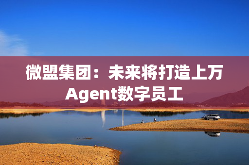 微盟集团：未来将打造上万Agent数字员工