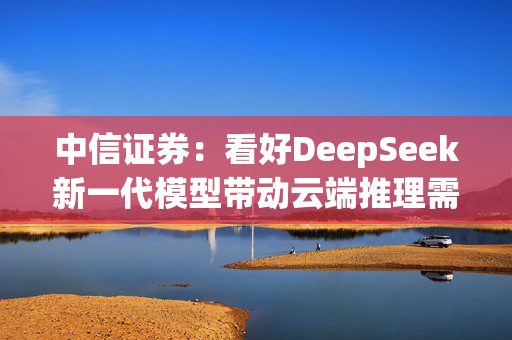 中信证券：看好DeepSeek新一代模型带动云端推理需求爆发，加速AI应用端侧落地