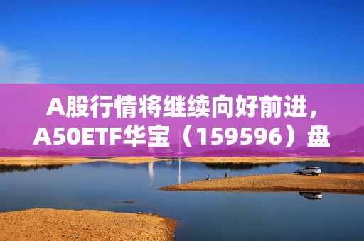 A股行情将继续向好前进，A50ETF华宝（159596）盘中震荡迎布局窗口