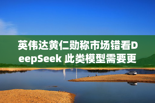 英伟达黄仁勋称市场错看DeepSeek 此类模型需要更多算力支持